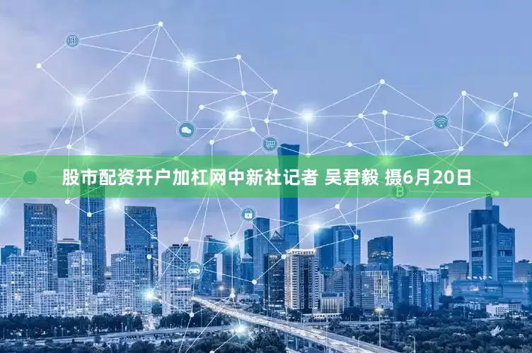 股市配资开户加杠网中新社记者 吴君毅 摄6月20日