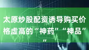 太原炒股配资诱导购买价格虚高的“神药”“神品”
