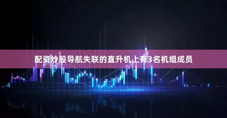配资炒股导航失联的直升机上有3名机组成员