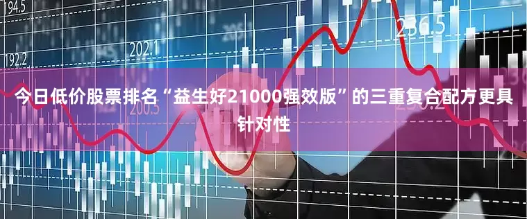 今日低价股票排名“益生好21000强效版”的三重复合配方更具针对性