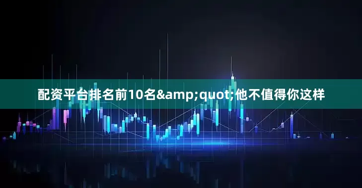 配资平台排名前10名&quot;他不值得你这样