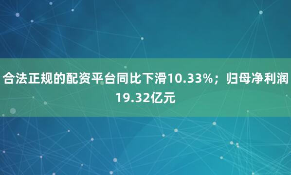 合法正规的配资平台同比下滑10.33%；归母净利润19.32亿元