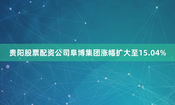 贵阳股票配资公司阜博集团涨幅扩大至15.04%