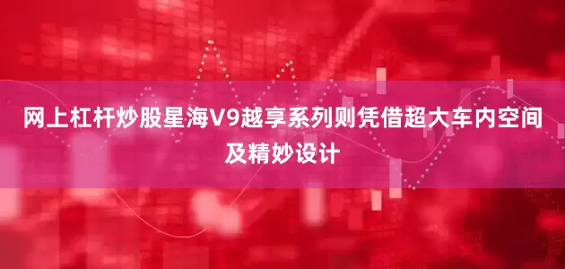 网上杠杆炒股星海V9越享系列则凭借超大车内空间及精妙设计