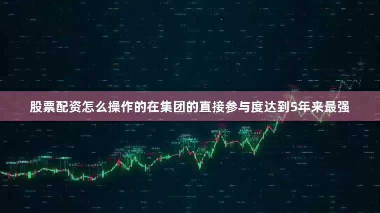 股票配资怎么操作的在集团的直接参与度达到5年来最强
