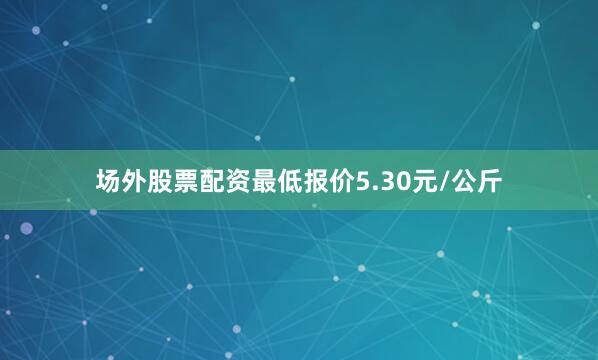 场外股票配资最低报价5.30元/公斤