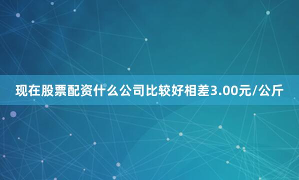 现在股票配资什么公司比较好相差3.00元/公斤