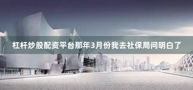 杠杆炒股配资平台那年3月份我去社保局问明白了
